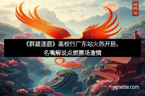 《群雄逐鹿》高校行广东站火热开启，名嘴解说点燃赛场激情
